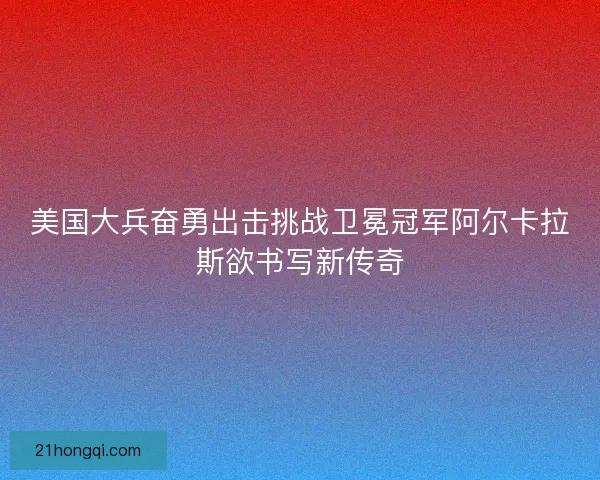 美国大兵奋勇出击挑战卫冕冠军阿尔卡拉斯欲书写新传奇 美国大兵奋勇出击挑战卫冕冠军阿尔卡拉斯欲书写新传奇