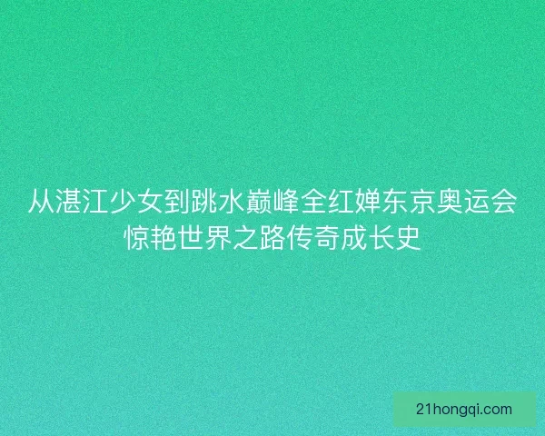 从湛江少女到跳水巅峰全红婵东京奥运会惊艳世界之路传奇成长史 从湛江少女到跳水巅峰全红婵东京奥运会惊艳世界之路传奇成长史