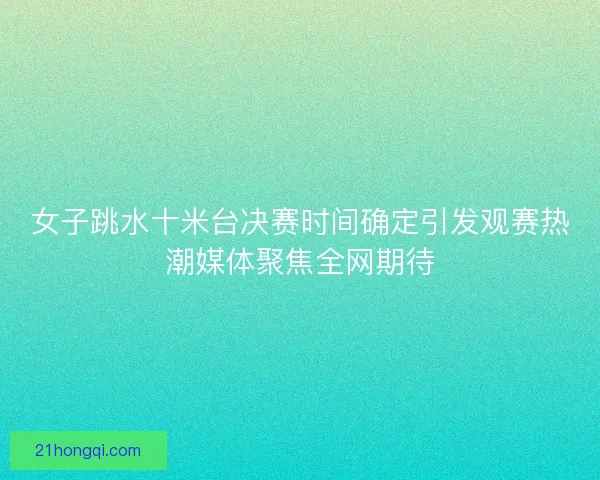 女子跳水十米台决赛时间确定引发观赛热潮媒体聚焦全网期待