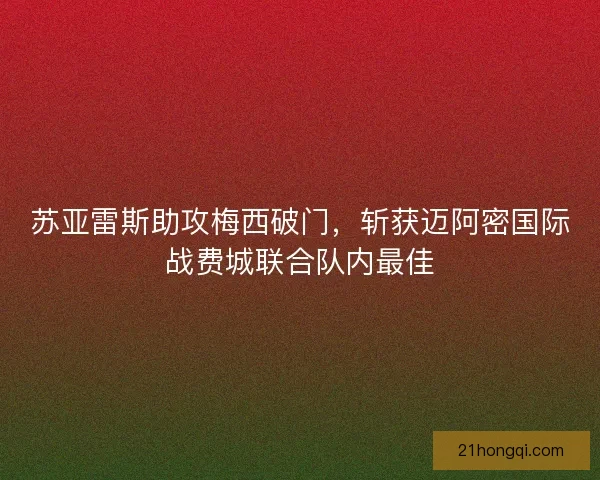 苏亚雷斯助攻梅西破门,斩获迈阿密国际战费城联合队内最佳 苏亚雷斯助攻梅西破门,斩获迈阿密国际战费城联合队内最佳