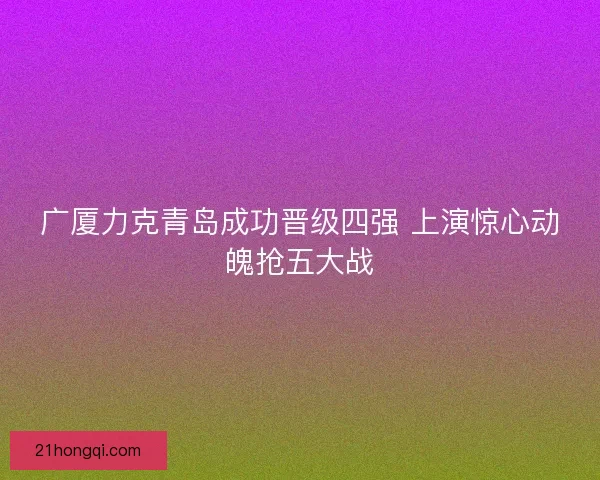 广厦力克青岛成功晋级四强 上演惊心动魄抢五大战