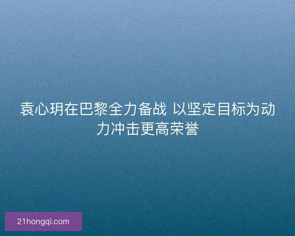 袁心玥在巴黎全力备战 以坚定目标为动力冲击更高荣誉