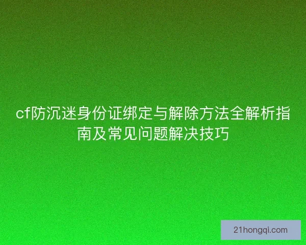 cf防沉迷身份证绑定与解除方法全解析指南及常见问题解决技巧