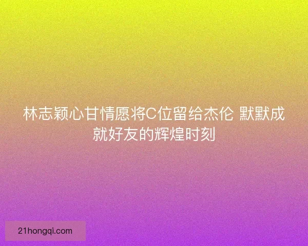 林志颖心甘情愿将C位留给杰伦 默默成就好友的辉煌时刻
