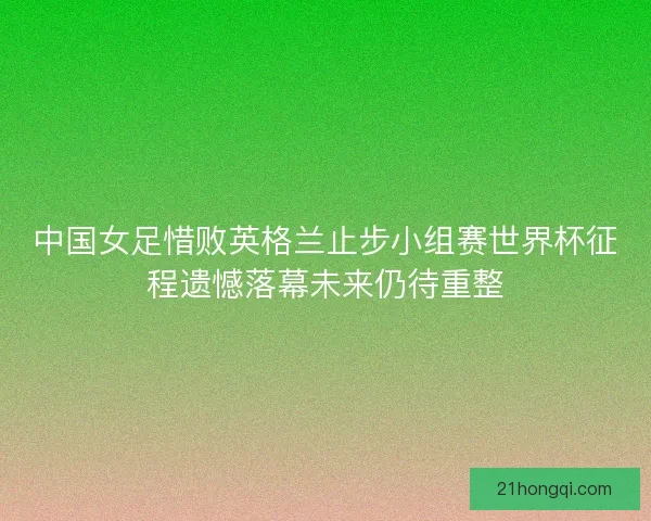 中国女足惜败英格兰止步小组赛世界杯征程遗憾落幕未来仍待重整