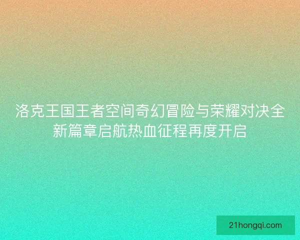 洛克王国王者空间奇幻冒险与荣耀对决全新篇章启航热血征程再度开启