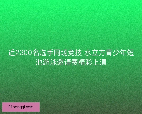 近2300名选手同场竞技 水立方青少年短池游泳邀请赛精彩上演 近2300名选手同场竞技 水立方青少年短池游泳邀请赛精彩上演