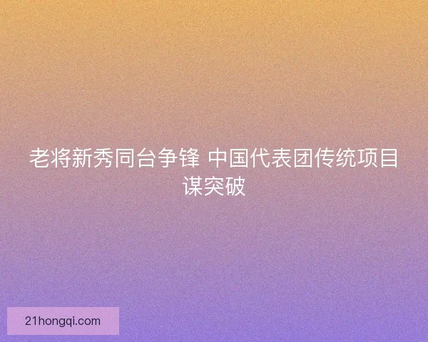 老将新秀同台争锋 中国代表团传统项目谋突破