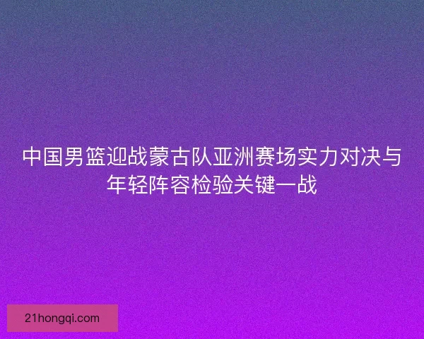 中国男篮迎战蒙古队亚洲赛场实力对决与年轻阵容检验关键一战