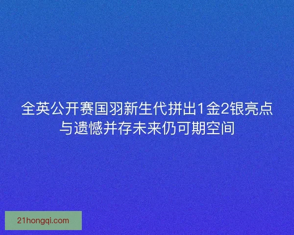 全英公开赛国羽新生代拼出1金2银亮点与遗憾并存未来仍可期空间