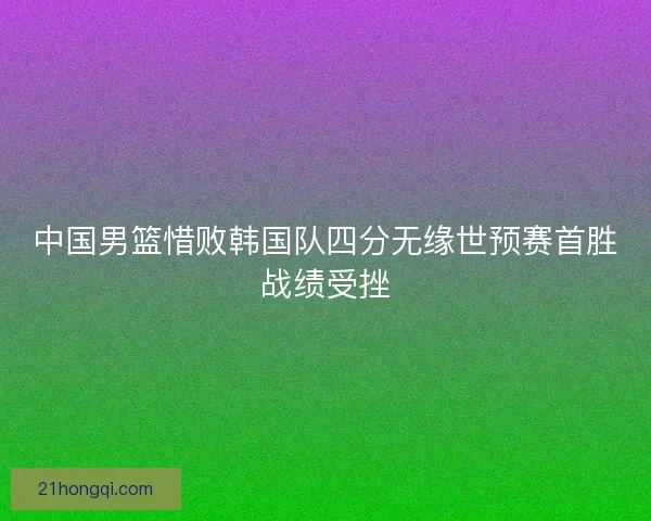 中国男篮惜败韩国队四分无缘世预赛首胜战绩受挫