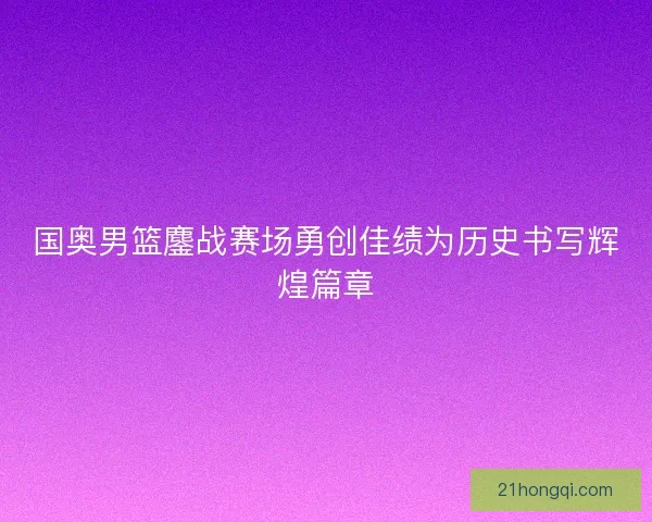 国奥男篮鏖战赛场勇创佳绩为历史书写辉煌篇章