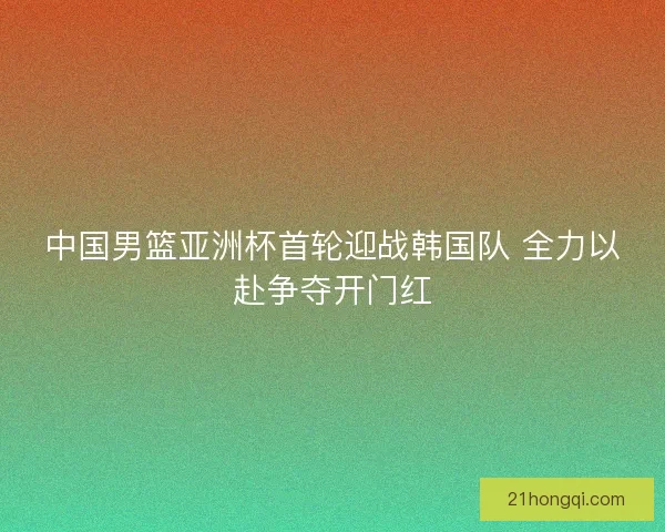 中国男篮亚洲杯首轮迎战韩国队 全力以赴争夺开门红 中国男篮亚洲杯首轮迎战韩国队 全力以赴争夺开门红