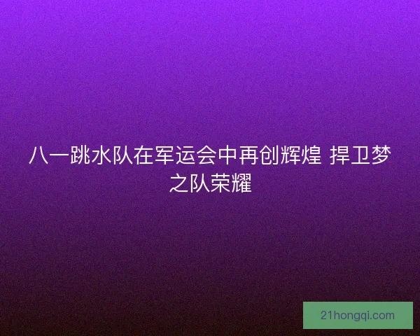 八一跳水队在军运会中再创辉煌 捍卫梦之队荣耀 八一跳水队在军运会中再创辉煌 捍卫梦之队荣耀
