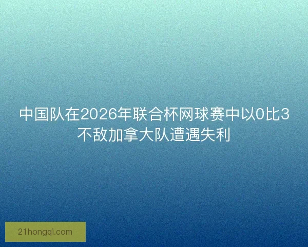 中国队在2026年联合杯网球赛中以0比3不敌加拿大队遭遇失利